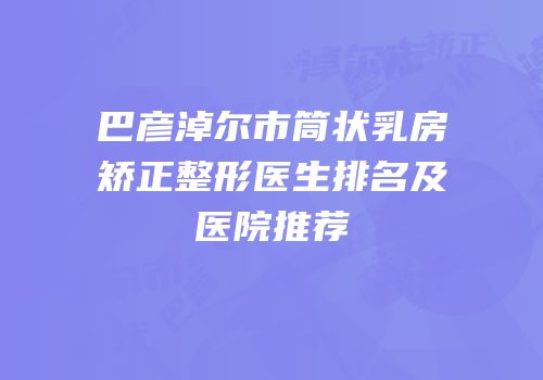 巴彦淖尔市筒状乳房矫正整形医生排名及医院推荐