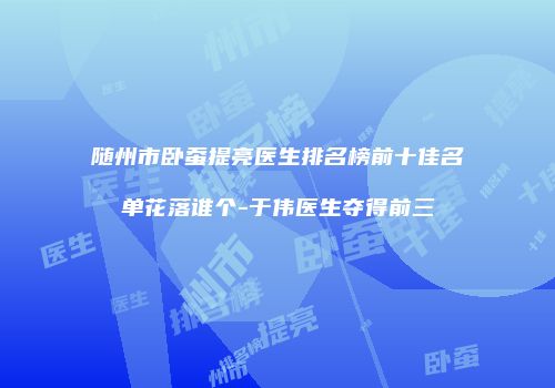随州市卧蚕提亮医生排名榜前十佳名单花落谁个-于伟医生夺得前三