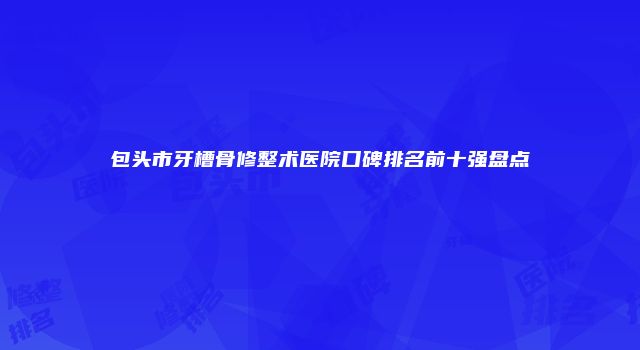 包头市牙槽骨修整术医院口碑排名前十强盘点