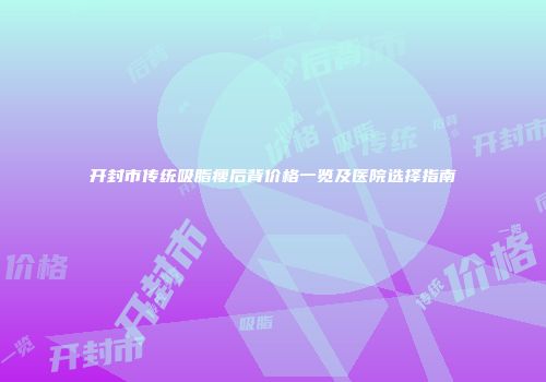 开封市传统吸脂瘦后背价格一览及医院选择指南