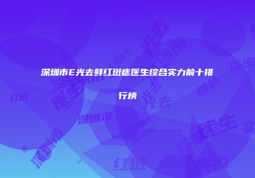 深圳市E光去鲜红斑痣医生综合实力前十排行榜