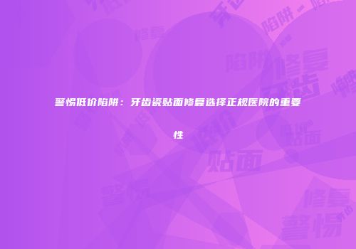 警惕低价陷阱：牙齿瓷贴面修复选择正规医院的重要性