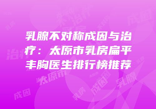 乳腺不对称成因与治疗：太原市乳房扁平丰胸医生排行榜推荐