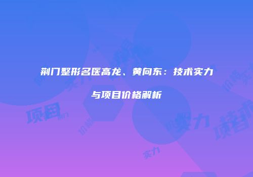 荆门整形名医高龙、黄向东：技术实力与项目价格解析