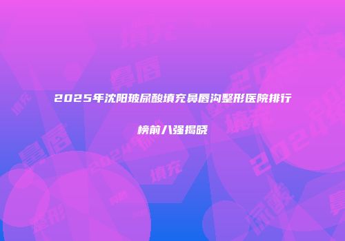 2025年沈阳玻尿酸填充鼻唇沟整形医院排行榜前八强揭晓