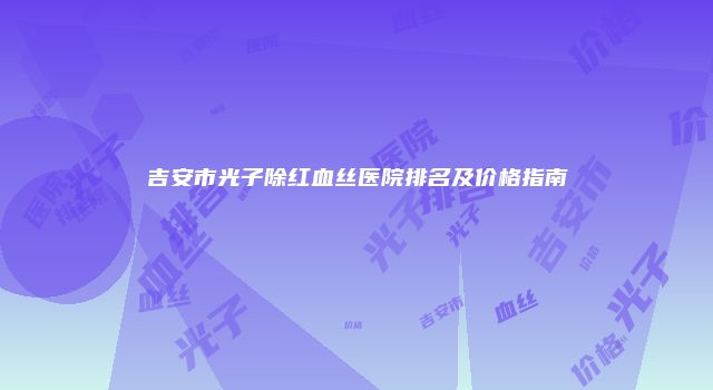 吉安市光子除红血丝医院排名及价格指南