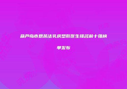 葫芦岛市悬吊法乳房塑形医生排名前十强榜单发布