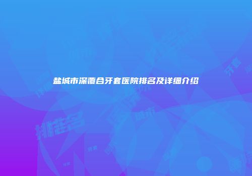 盐城市深覆合牙套医院排名及详细介绍