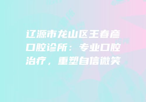 辽源市龙山区王春彦口腔诊所：专业口腔治疗，重塑自信微笑
