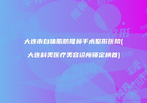 大连市自体脂肪隆鼻手术整形医院(大连科美医疗美容诊所锁定榜首)