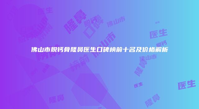 佛山市脱钙骨隆鼻医生口碑榜前十名及价格解析
