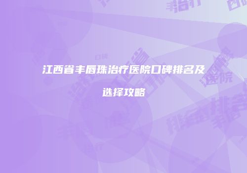 江西省丰唇珠治疗医院口碑排名及选择攻略