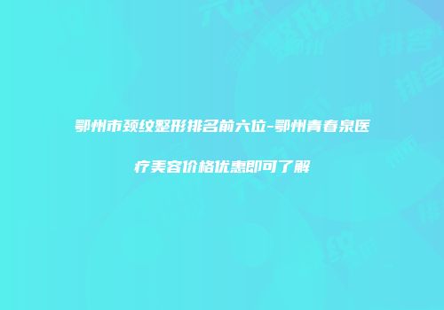 鄂州市颈纹整形排名前六位-鄂州青春泉医疗美容价格优惠即可了解