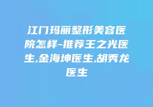 江门玛丽整形美容医院怎样-推荐王之光医生,金海坤医生,胡秀龙医生
