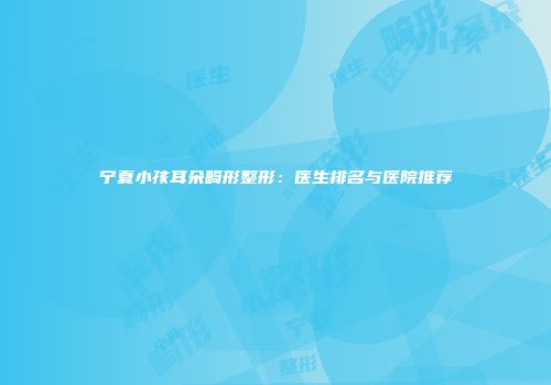 宁夏小孩耳朵畸形整形：医生排名与医院推荐