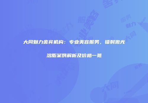 大同魅力舍宾机构：专业美容服务，镭射激光溶脂案例解析及价格一览