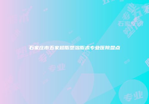 石家庄市五家超脂塑溶脂术专业医院盘点