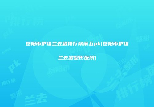 岳阳市伊维兰去皱排行榜前五pk(岳阳市伊维兰去皱整形医院)