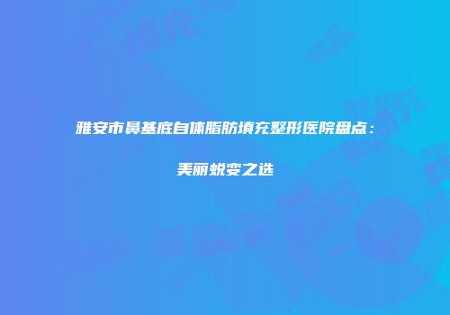雅安市鼻基底自体脂肪填充整形医院盘点：美丽蜕变之选