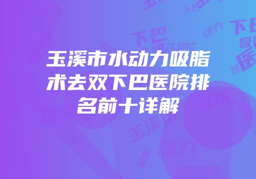 玉溪市水动力吸脂术去双下巴医院排名前十详解