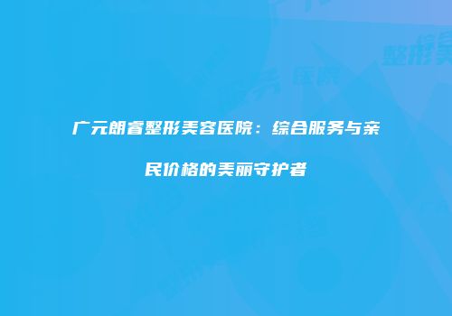 广元朗睿整形美容医院：综合服务与亲民价格的美丽守护者