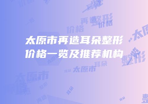 太原市再造耳朵整形价格一览及推荐机构