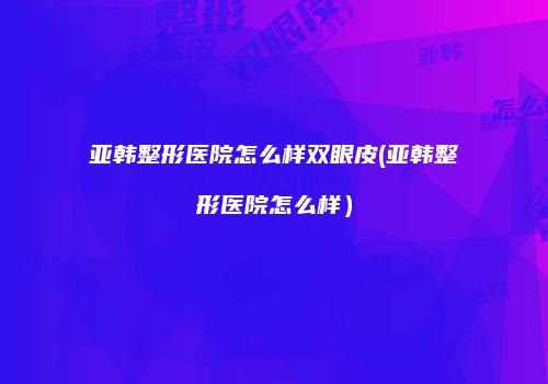 亚韩整形医院怎么样双眼皮(亚韩整形医院怎么样）