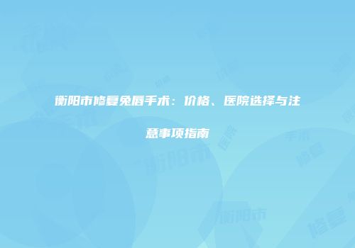 衡阳市修复兔唇手术：价格、医院选择与注意事项指南