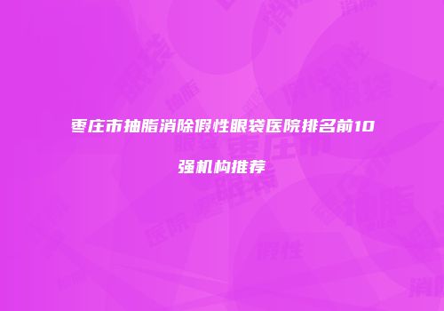 枣庄市抽脂消除假性眼袋医院排名前10强机构推荐