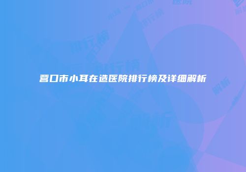 营口市小耳在造医院排行榜及详细解析