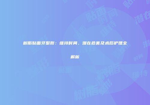 树脂贴面牙整形：维持时间、潜在危害及术后护理全解析