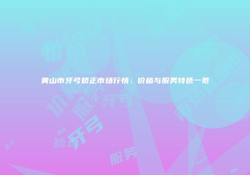 黄山市牙弓矫正市场行情：价格与服务特色一览