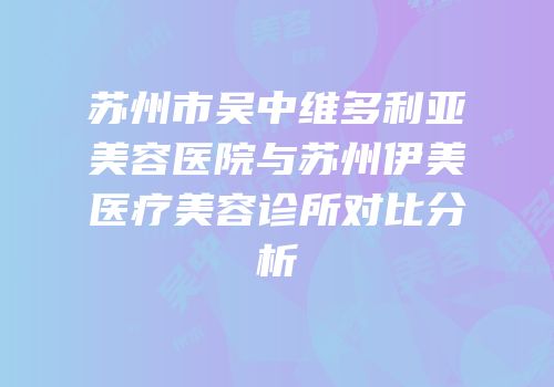 苏州市吴中维多利亚美容医院与苏州伊美医疗美容诊所对比分析