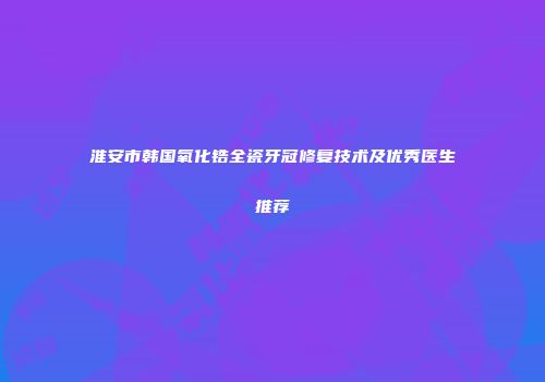 淮安市韩国氧化锆全瓷牙冠修复技术及优秀医生推荐