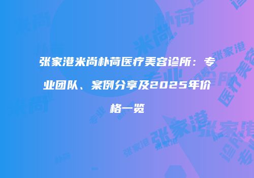 张家港米尚朴荷医疗美容诊所：专业团队、案例分享及2025年价格一览