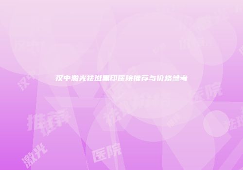 汉中激光祛斑黑印医院推荐与价格参考