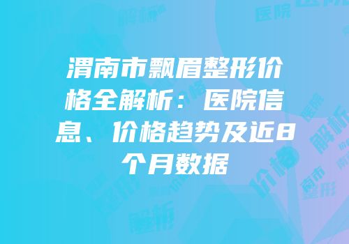 渭南市飘眉整形价格全解析：医院信息、价格趋势及近8个月数据