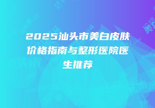 2025汕头市美白皮肤价格指南与整形医院医生推荐