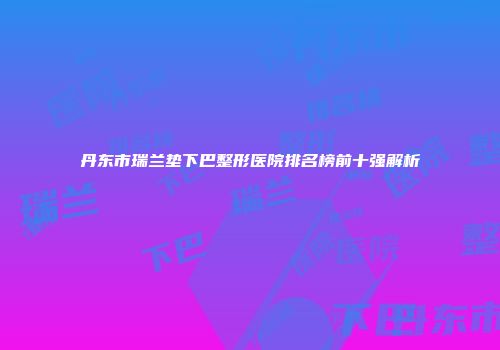 丹东市瑞兰垫下巴整形医院排名榜前十强解析