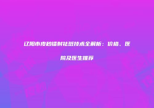 辽阳市皮秒镭射祛斑技术全解析：价格、医院及医生推荐
