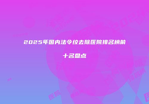 2025年国内法令纹去除医院排名榜前十名盘点