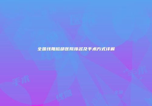 全国线雕脸部医院排名及手术方式详解