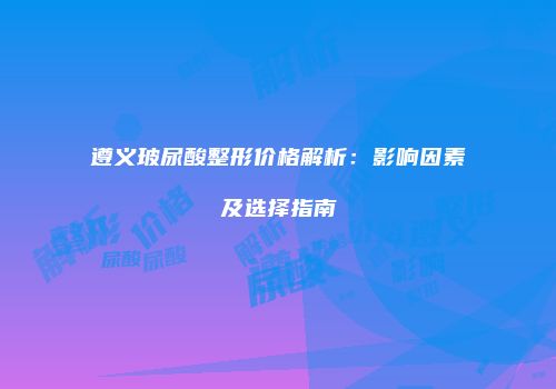 遵义玻尿酸整形价格解析：影响因素及选择指南