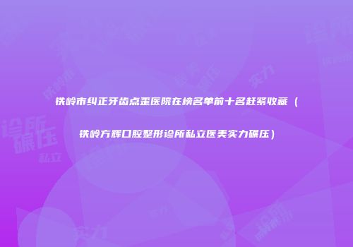 铁岭市纠正牙齿点歪医院在榜名单前十名赶紧收藏（铁岭方辉口腔整形诊所私立医美实力碾压）