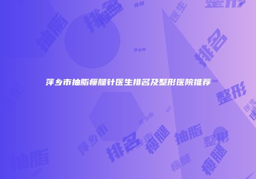 萍乡市抽脂瘦腿针医生排名及整形医院推荐