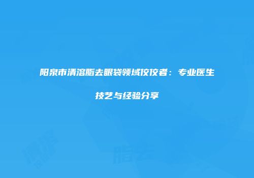阳泉市清溶脂去眼袋领域佼佼者：专业医生技艺与经验分享