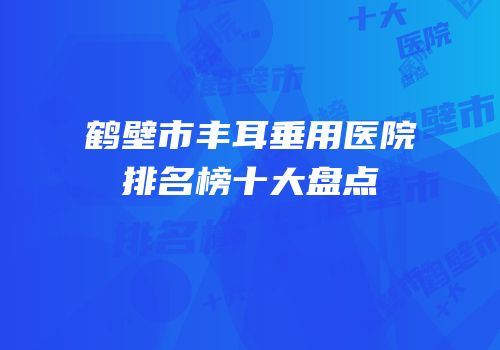 鹤壁市丰耳垂用医院排名榜十大盘点
