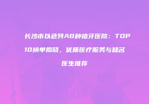 长沙市以色列AB种植牙医院：TOP10榜单揭晓，优质医疗服务与知名医生推荐