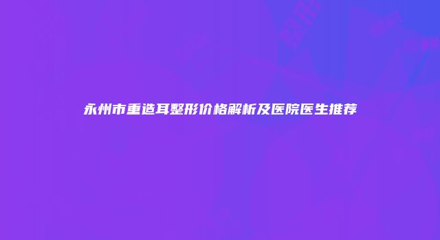 永州市重造耳整形价格解析及医院医生推荐