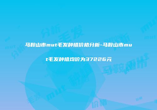 马鞍山市mut毛发种植价格分析-马鞍山市mut毛发种植均价为37226元